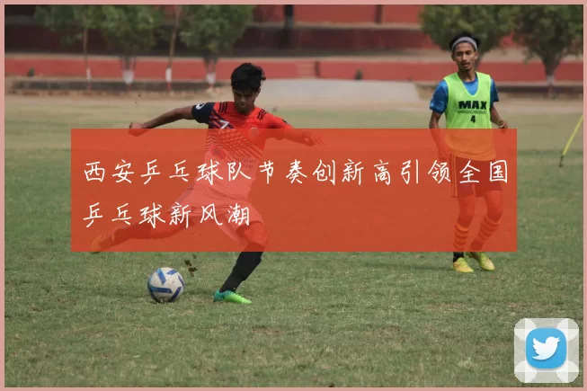 西安乒乓球队节奏创新高引领全国乒乓球新风潮
