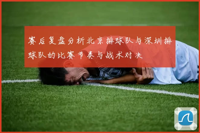 赛后复盘分析北京排球队与深圳排球队的比赛节奏与战术对决