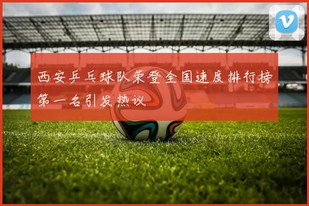 西安乒乓球队荣登全国速度排行榜第一名引发热议