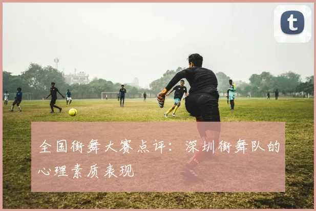 全国街舞大赛点评：深圳街舞队的心理素质表现