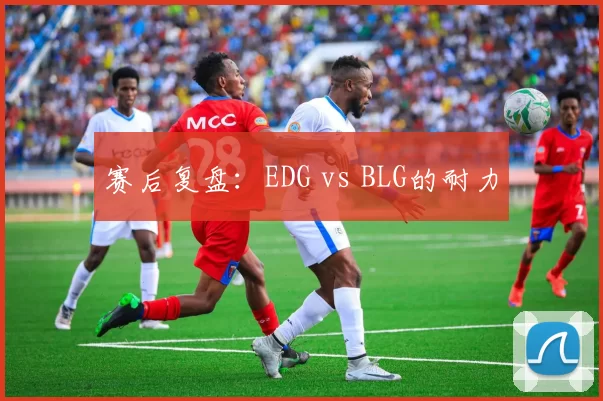 赛后复盘：EDG vs BLG的耐力