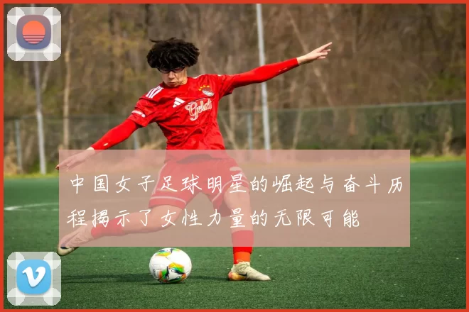 中国女子足球明星的崛起与奋斗历程揭示了女性力量的无限可能