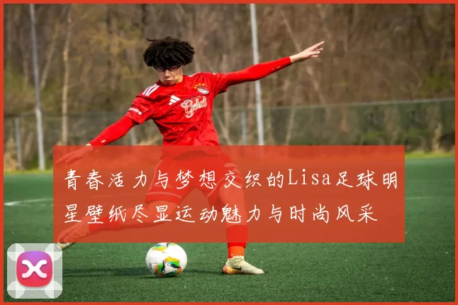 青春活力与梦想交织的Lisa足球明星壁纸尽显运动魅力与时尚风采