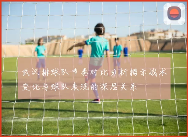 武汉排球队节奏对比分析揭示战术变化与球队表现的深层关系