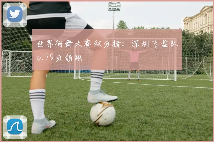 世界街舞大赛积分榜：深圳飞盘队以79分领跑
