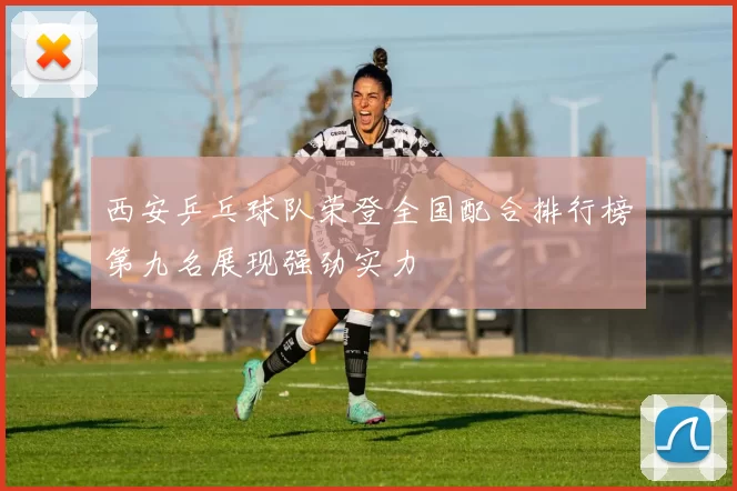 西安乒乓球队荣登全国配合排行榜第九名展现强劲实力