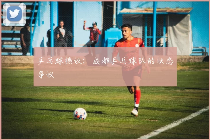 乒乓球热议：成都乒乓球队的状态争议